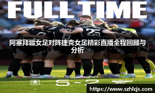 阿塞拜疆女足对阵捷克女足精彩直播全程回顾与分析